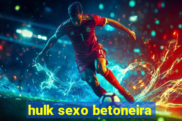 hulk sexo betoneira